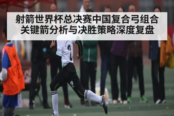 射箭世界杯总决赛中国复合弓组合关键箭分析与决胜策略深度复盘